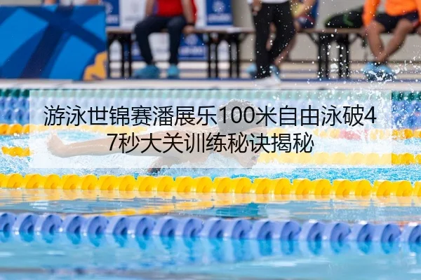 游泳世锦赛潘展乐100米自由泳破47秒大关训练秘诀揭秘