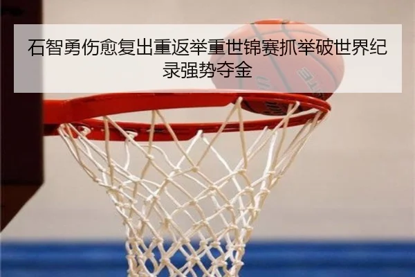 石智勇伤愈复出重返举重世锦赛抓举破世界纪录强势夺金