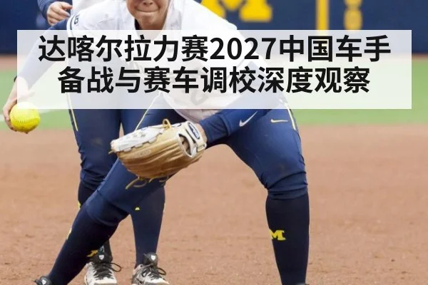 达喀尔拉力赛2027中国车手备战与赛车调校深度观察